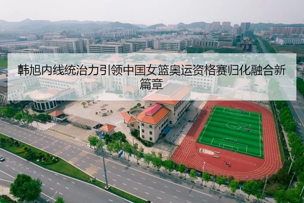 韩旭内线统治力引领中国女篮奥运资格赛归化融合新篇章