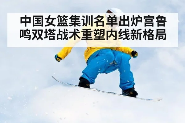 中国女篮集训名单出炉宫鲁鸣双塔战术重塑内线新格局